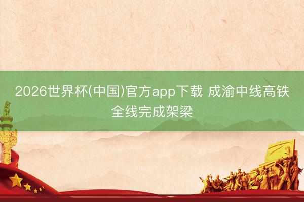 2026世界杯(中国)官方app下载 成渝中线高铁全线完成架梁