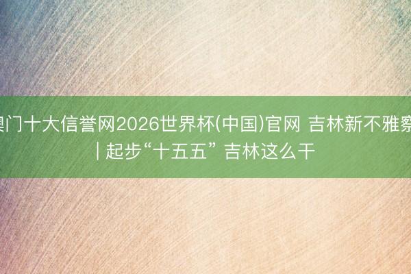 澳门十大信誉网2026世界杯(中国)官网 吉林新不雅察 | 起步“十五五” 吉林这么干