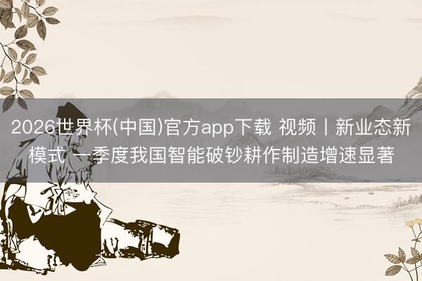2026世界杯(中国)官方app下载 视频丨新业态新模式 一季度我国智能破钞耕作制造增速显著
