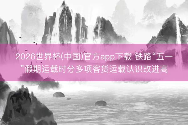 2026世界杯(中国)官方app下载 铁路“五一”假期运载时分多项客货运载认识改进高