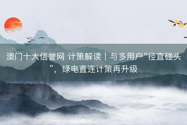 澳门十大信誉网 计策解读｜与多用户“径直碰头”，绿电直连计策再升级