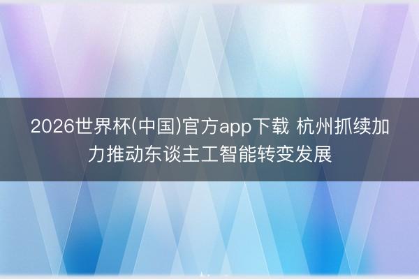 2026世界杯(中国)官方app下载 杭州抓续加力推动东谈主工智能转变发展