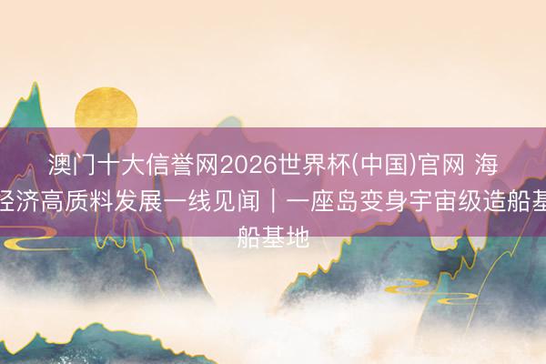 澳门十大信誉网2026世界杯(中国)官网 海洋经济高质料发展一线见闻｜一座岛变身宇宙级造船基地
