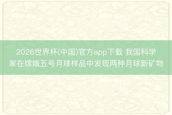 2026世界杯(中国)官方app下载 我国科学家在嫦娥五号月球样品中发现两种月球新矿物