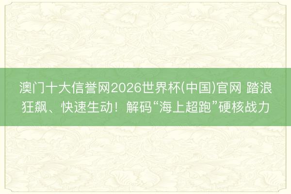 澳门十大信誉网2026世界杯(中国)官网 踏浪狂飙、快速生动！解码“海上超跑”硬核战力
