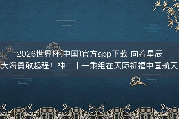 2026世界杯(中国)官方app下载 向着星辰大海勇敢起程！神二十一乘组在天际祈福中国航天