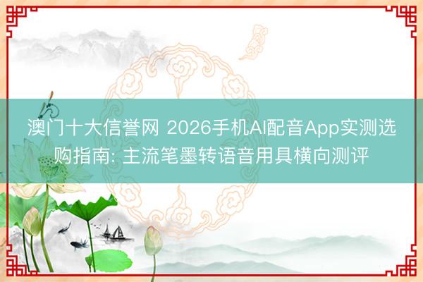 澳门十大信誉网 2026手机AI配音App实测选购指南: 主流笔墨转语音用具横向测评