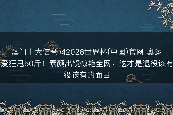 澳门十大信誉网2026世界杯(中国)官网 奥运冠军为爱狂甩50斤！素颜出镜惊艳全网：这才是退役该有的面目