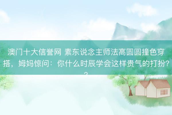 澳门十大信誉网 素东说念主师法高圆圆撞色穿搭，姆妈惊问：你什么时辰学会这样贵气的打扮？