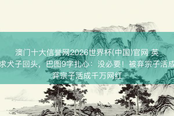 澳门十大信誉网2026世界杯(中国)官网 英达直播哭求犬子回头，巴图9字扎心：没必要！被弃宗子活成千万网红
