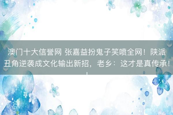 澳门十大信誉网 张嘉益扮鬼子笑喷全网！陕派丑角逆袭成文化输出新招，老乡：这才是真传承！