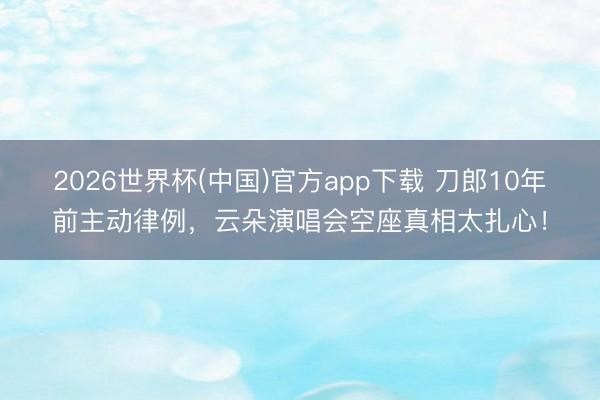 2026世界杯(中国)官方app下载 刀郎10年前主动律例，云朵演唱会空座真相太扎心！