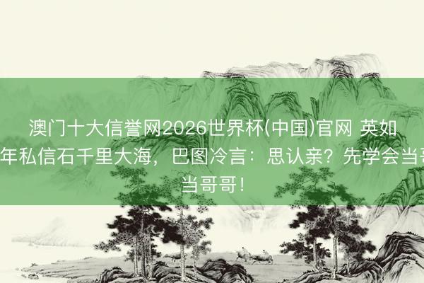 澳门十大信誉网2026世界杯(中国)官网 英如镝半年私信石千里大海,巴图冷言:思认亲?先学会当哥哥!