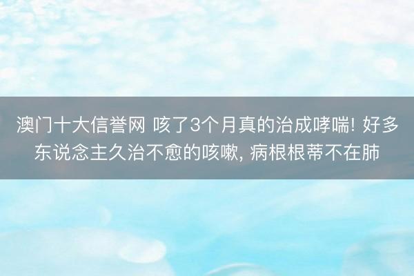 澳门十大信誉网 咳了3个月真的治成哮喘! 好多东说念主久治不愈的咳嗽， 病根根蒂不在肺
