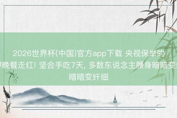 2026世界杯(中国)官方app下载 央视保举的高钾晚餐走红! 坚合手吃7天， 多数东说念主腰身暗暗变纤细