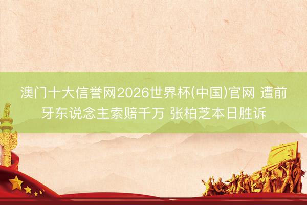 澳门十大信誉网2026世界杯(中国)官网 遭前牙东说念主索赔千万 张柏芝本日胜诉
