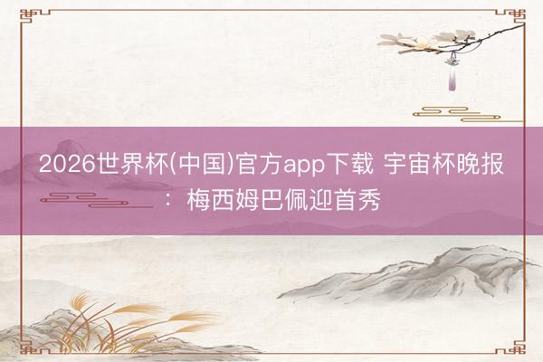 2026世界杯(中国)官方app下载 宇宙杯晚报：梅西姆巴佩迎首秀