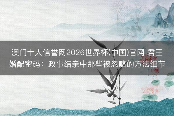 澳门十大信誉网2026世界杯(中国)官网 君王婚配密码：政事结亲中那些被忽略的方法细节