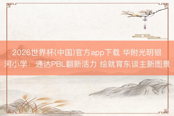 2026世界杯(中国)官方app下载 华附光明银河小学：通达PBL翻新活力 绘就育东谈主新图景