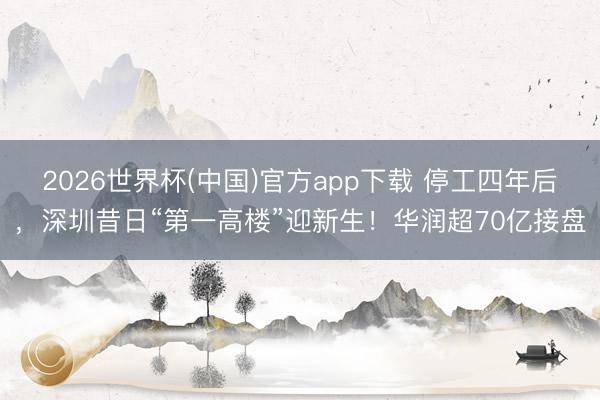 2026世界杯(中国)官方app下载 停工四年后，深圳昔日“第一高楼”迎新生！华润超70亿接盘