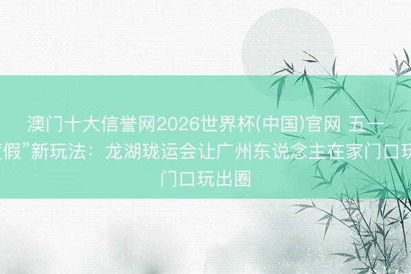 澳门十大信誉网2026世界杯(中国)官网 五一“微度假”新玩法：龙湖珑运会让广州东说念主在家门口玩出圈