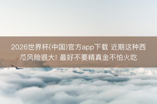 2026世界杯(中国)官方app下载 近期这种西瓜风险很大! 最好不要精真金不怕火吃