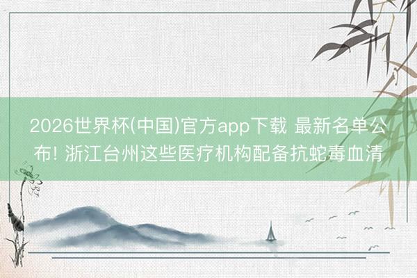 2026世界杯(中国)官方app下载 最新名单公布! 浙江台州这些医疗机构配备抗蛇毒血清