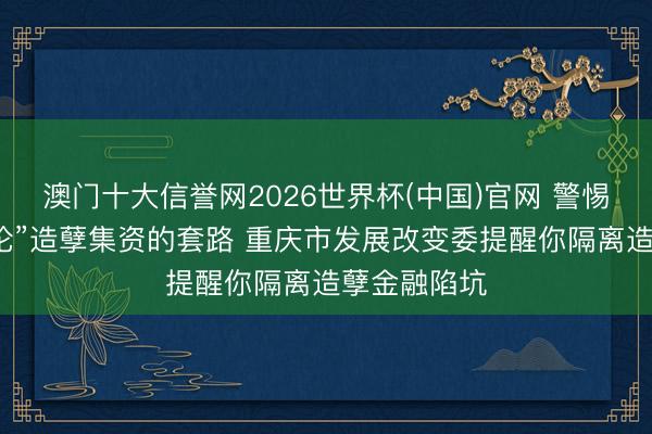 澳门十大信誉网2026世界杯(中国)官网 警惕以“紧要辩论”造孽集资的套路 重庆市发展改变委提醒你隔离造孽金融陷坑