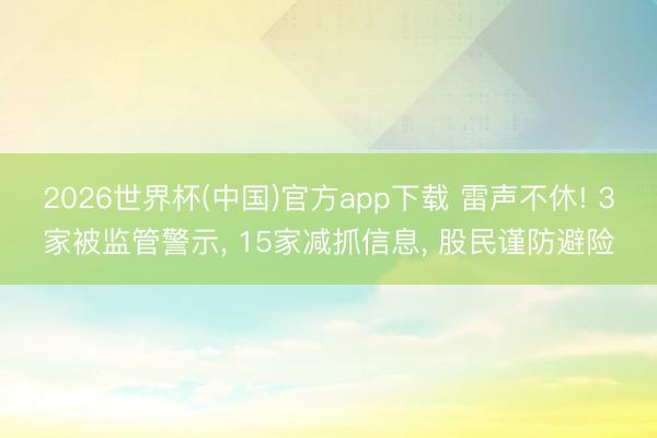 2026世界杯(中国)官方app下载 雷声不休! 3家被监管警示， 15家减抓信息， 股民谨防避险