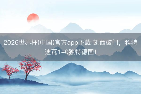 2026世界杯(中国)官方app下载 凯西破门，科特迪瓦1-0独特德国！