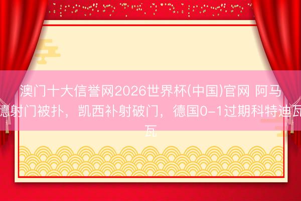 澳门十大信誉网2026世界杯(中国)官网 阿马德射门被扑，凯西补射破门，德国0-1过期科特迪瓦