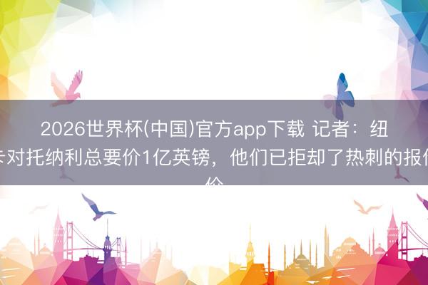 2026世界杯(中国)官方app下载 记者:纽卡对托纳利总要价1亿英镑,他们已拒却了热刺的报价